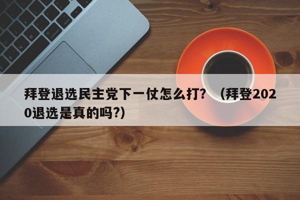 拜登退选民主党下一仗怎么打？（拜登2020退选是真的吗?）