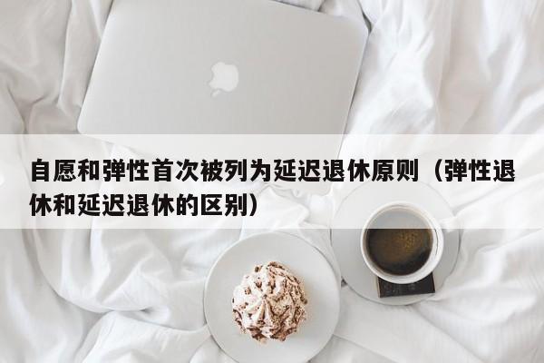 自愿和弹性首次被列为延迟退休原则（弹性退休和延迟退休的区别）